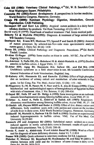 Coles EH (1986): Veterinary Clinical Pathology, 4 A Ed., W. B. Saunders Com 
West Washington Square. Philadelphia. 
Constable PD (2002):Recent developments & perspectives in bovine medicine. 
World Buiatrics Congress, Hannover, Germany. 
Cronje PB (2000): Ruminant Physiology: Digestion, Metabolism, Growth 
Reproduction. CABI Publishing. 
Davenport DF and Kerr LA (2001): Atypical rumen acidosis in a dairy herd  
whiskey distillery by-products. Vet Hum Toxicology 43 (3): 165-7. 
DevSd v/ctts H (1979): Hand book of medical treatment 17ed. Jones medical publ. 
Deherty TJ & Mulville PM(1992): Diagnosis & treatment of large animal disez 
WB Saunders Company. 
Dewhurst RJ; Evans RT; Mottram TT; Spanel P and Smith D (2001): Assessn 
of rumen processes by selected-ion-flow-tube mass spectromerric analysis 
rumen gases. J. Dairy Sci. 84 (6): 1438 
Doxey DL (1983): Clinical Pathology and Diagnostic Procedures. 2nd Ed. Baillii 
Tindall. London. 
El-Abas El-Nagar (1976): Some studies on bloat in cattle . MVSC , Fac of Vet M 
Zagazig University. 
EL-Amrousi S, Nafie EK, EL- Rahehewi M & Abdel-Mottelib A. (1971):Studies 
enteritis in buffalo calves. J. Egypt VMA, 31 : 219 
El-Attar HM; Agag Bl; Hassanein HA; Safwat EE. and Eid MA (198 
Urolithiasis syndrome as a field observation in ram. 4th Scientific Conference 
General Federation of Arab Veterinarians, Baghdad. Iraq. 
El-Kabany AW; Hassanein EL and Kamelia Z (1984): Effect of high phosphoi 
diet on incidence of urinary calculi and metabolism of other minerals in Eg) 
goats. 1st Sci Cong. Fac. Vet. Med.; Assiut Univ. 13 (26): 155 - 163. 
El-Magawery S.; M. H. Naser; M. Y. Nasr and G. E. Abo-El Eneen (1995): Clinic 
biochemical and epidemiological aspects of hemoglobinuria of Egyptian buffalo 
with trials of treatment. Alex. J. Vet. Science. 11 (4): 599-606. 
El-Sayed RF, Nafie ST and El- Meligy A (1992): Some investigation on an outbreak 
enzootic bronchopneumonia among fattening buffalo calves. Assiut VMJ. 27: 53 
El-Sebae A, Amer A, Nafie E, Abdel-all & Sadiek AH (1987): Respiratory 
alimentary manifestation among fattening buffalo calves. Assiut VMJ, 19. 37: 14< 
El-Sheikh AR, Hayam MSM and Bader A (2002): Effect of diet, dietary' cation anii 
differences, body condition score, milk yield, parities and season on the inciden 
of milk fever in dairy cows. XXII World Buiatrics Congress. Hannover, Germany 
El-Sheriff M, Mottelib A, Radwan Y& El- Saifi A (1981): Studies on experimental 
induced hypomagnesemia in buffalo calves. VMJ, Fac of Vet Med. Cai 
University 36,29:465 
Enemark JM and Jorgensen RJ (2001): Subclinical rumen acidosis as a cause 
reduced appetite in newly calved dairy cows in Denmark: results of a poll amoi 
Danish dairy practitioner. Vet. Q. 23 (4): 206-10. 
Fawzia F, Amer A, Abdel-Aziz H and Abdel- Raouf M. (1980): Wool as effecti' 
tool for diagnosis of some deficiency diseases. Assiut VJ, 7,13:814 
Fenner WR (2000): Quick reference to veterinary medicine 3rd Ed, Lippincott 
Fleischer P; Metzner M; Beyerbach M; Hoedemaker M. and Klee W (2001): Tl 
relation between milk yield and the incidence of some disease in dairy cows. 
n a i r v S r i S A ( Q Y 9 0 ? S 
