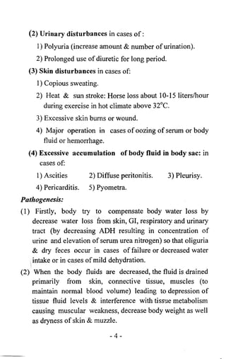 (2) Urinary disturbances in cases o f : 
1) Polyuria (increase amount & number of urination). 
2 ) Prolonged use of diuretic for long period. 
(3) Skin disturbances in cases of: 
1 ) Copious sweating. 
2) Heat & sun stroke: Horse loss about 10-15 liters/hour 
during exercise in hot climate above 32°C. 
3) Excessive skin bums or wound. 
4) Major operation in cases of oozing of serum or body 
fluid or hemorrhage. 
(4) Excessive accumulation of body fluid in body sac: in 
cases of: 
l)Ascities 2) Diffuse peritonitis. 3) Pleurisy. 
4) Pericarditis. 5) Pyometra. 
Pathogenesis: 
(1) Firstly, body try to compensate body water loss by 
decrease water loss from skin, GI, respiratory and urinary 
tract (by decreasing ADH resulting in concentration of 
urine and elevation of serum urea nitrogen) so that oliguria 
& dry feces occur in cases of failure or decreased water 
intake or in cases of mild dehydration. 
(2) When the body fluids are decreased, the fluid is drained 
primarily from skin, connective tissue, muscles (to 
maintain normal blood volume) leading to depression o f 
tissue fluid levels & interference with tissue metabolism 
causing muscular weakness, decrease body weight as well 
as dryness o f skin & muzzle. 
- 4 - 
 