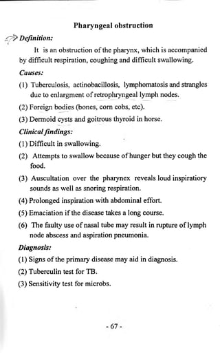 Pharyngeal obstruction 
Definition: 
It is an obstruction of the pharynx, which is accompanied 
by difficult respiration, coughing and difficult swallowing. 
Causes: 
(1) Tuberculosis, actinobacillosis, lymphomatosis and strangles 
due to enlargment of retrophryngeal lymph nodes. 
(2) Foreign bodies (bones, com cobs, etc). 
(3) Dermoid cysts and goitrous thyroid in horse. 
Clinical findings: 
(1) Difficult in swallowing. 
(2) Attempts to swallow because of hunger but they cough the 
food. 
(3) Auscultation over the pharynex reveals loud inspiratiory 
sounds as well as snoring respiration. 
(4) Prolonged inspiration with abdominal effort. 
(5) Emaciation if the disease takes a long course. 
(6) The faulty use of nasal tube may result in rupture of lymph 
node abscess and aspiration pneumonia. 
Diagnosis: 
(1) Signs of the primary disease may aid in diagnosis. 
(2) Tuberculin test for TB. 
(3) Sensitivity test for microbs. 
 