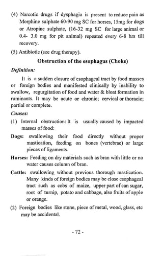 (4) Narcotic drugs if dysphagia is present to reduce pain as 
Morphine sulphate 60-90 mg SC for horses, 15mg for dogs 
or Atropine sulphate, (16-32 mg SC for large animal or 
0.4- 3.0 mg for pit animal) repeated every 6 - 8 hrs till 
recovery. 
(5) Antibiotic (see drug therapy). 
Obstruction of the esophagus (Choke) 
Definition: 
It is a sudden closure of esophageal tract by food masses 
or foreign bodies and manifested clinically by inability to 
swallow, regurgitation of food and water & bloat formation in 
ruminants. It may be acute or chronic; cervical or thoracic; 
partial or complete. 
Causes: 
(1) Internal obstruction: It is usually caused by impacted 
masses of food: 
Dogs: swallowing their food directly without proper 
mastication, feeding on bones (vertebrae) or large 
pieces of ligaments. 
Horses: Feeding on dry materials such as bran with little or no 
water causes column of bran. 
Cattle: swallowing without previous thorough mastication. 
Many kinds of foreign bodies may be close esophageal 
tract such as cobs of maize, upper part of can sugar, 
root of turnip, potato and cabbage, also fruits of apple 
or orange. 
(2) Foreign bodies like stone, piece of metal, wood, glass, etc 
may be accidental. 
- 7 2 - 
 