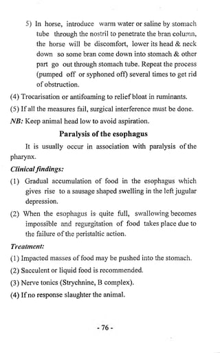5) In horse, introduce warm water or saline by stomach 
tube through the nostril to penetrate the bran column, 
the horse will be discomfort, lower its head & neck 
down so some bran come down into stomach & other 
part go out through stomach tube. Repeat the process 
(pumped off or syphoned off) several times to get rid 
of obstruction. 
(4) Trocarisation or antifoaming to relief bloat in ruminants. 
(5) If all the measures fail, surgical interference must be done. 
NB: Keep animal head low to avoid aspiration. 
Paralysis of the esophagus 
It is usually occur in association with paralysis of the 
pharynx. 
Clinical findings: 
(1) Gradual accumulation of food in the esophagus which 
gives rise to a sausage shaped swelling in the left jugular 
depression. 
(2) When the esophagus is- quite full, swallowing becomes 
impossible and regurgitation of food takes place due to 
the failure of the peristaltic action. 
Treatment: 
(1) Impacted masses of food may be pushed into the stomach. 
(2) Sacculent or liquid food is recommended. 
(3) Nerve tonics (Strychnine, B complex). 
(4) If no response slaughter the animal. 
 