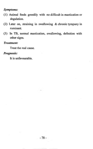Symptoms: 
(1) Animal feeds greedily with no difficult in mastication or 
degulation. 
(2) Later on, straining in swallowing & chronic tympany in 
ruminant. 
(3) In TB, normal mastication, swallowing, defection with 
other signs. 
Treatment: 
Treat the real cause. 
Prognosis: 
It is unfavourable. 
 
