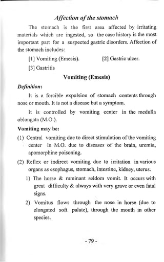 Affection o f the stomach 
The stomach is the first area affected by irritating 
materials which are ingested, so the case history is the most 
important part for a suspected gastric disorders. Affection of 
the stomach includes: 
[1] Vomiting (Emesis). [2] Gastric ulcer. 
[3] Gastritis 
Vomiting (Emesis) 
Definition: 
It is a forcible expulsion of stomach contents through 
nose or mouth. It is not a disease but a symptom. 
It is controlled by vomiting center in the medulla 
oblongata (M.O.). 
Vomiting may be: 
(1) Central vomiting due to direct stimulation of the vomiting 
center in M.O. due to diseases of the brain, uremia, 
apomorphine poisoning. 
(2) Reflex or indirect vomiting due to irritation in various 
organs as esophagus, stomach, intestine, kidney, uterus. 
1) The horse & ruminant seldom vomit. It occurs with 
great difficulty & always with very grave or even fatal 
signs. 
2) Vomitus flows through the nose in horse (due to 
elongated soft palate), through the mouth in other 
species. 
 