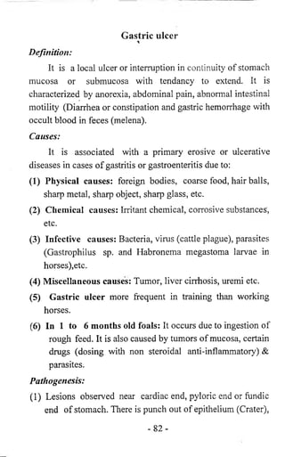 Gastric ulcer 
Definition: 
It is a local ulcer or interruption in continuity of stomach 
mucosa or submucosa with tendancy to extend. It is 
characterized by anorexia, abdominal pain, abnormal intestinal 
motility (Diarrhea or constipation and gastric hemorrhage with 
occult blood in feces (melena). 
Causes: 
It is associated with a primary erosive or ulcerative 
diseases in cases of gastritis or gastroenteritis due to: 
(1) Physical causes: foreign bodies, coarse food, hair balls, 
sharp metal, sharp object, sharp glass, etc. 
(2) Chemical causes: Irritant chemical, corrosive substances', 
etc. 
(3) Infective causes: Bacteria, virus (cattle plague), parasites 
(Gastrophilus sp. and Habronema megastoma larvae in 
horses),etc. 
(4) Miscellaneous causes: Tumor, liver cirrhosis, uremi etc. 
(5) Gastric ulcer more frequent in training than working 
horses. 
(6) In 1 to 6 months old foals: It occurs due to ingestion of 
rough feed. It is also caused by tumors of mucosa, certain 
drugs (dosing with non steroidal anti-inflammatory) & 
parasites. 
Pathogenesis: 
(1) Lesions observed near cardiac end, pyloric end or fundic 
end of stomach. There is punch out of epithelium (Crater), 
- 8 2 - 
 