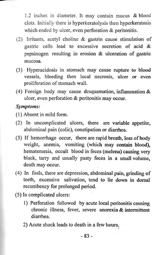1.2 inches in diameter. It may contain mucus & blood 
clots. Initially there is hyperkeratolysis then hyperkeratosis 
which ended by ulcer, even perforation & peritonitis. 
(2) Irritants, acetyl choline & gastrin cause stimulation of 
gastric cells lead to excessive secretion of acid & 
pepsinogen resulting in erosion & ulceration of gastric 
mucosa. 
(3) Hyperacidosis in stomach may cause rupture to blood 
vessels, bleeding then local necrosis, ulcer or even 
proliferation of stomach wall. 
(4) Foreign body may cause desquamation, inflammation & 
ulcer, even perforation & peritonitis may occur. 
Symptoms: 
(1) Absent in mild form. 
(2) In uncomplicated ulcers, there are variable appetite, 
abdominal pain (colic), constipation or diarrhea. 
(3) If hemorrhage occur, there are rapid breath, loss of body 
weight, anemia, vomiting (which may contain blood), 
hematemesis, occult blood in feces (melena) causing very 
black, tarry and usually pasty feces in a small volume, 
death may occur. 
(4) In foals, there are depression, abdominal pain, grinding of 
teeth, excessive salivation, tend to lie down in dorsal 
recumbency for prolonged period. 
(5) In complicated ulcers: 
1) Perforation followed by acute local peritonitis causing 
chronic illness, fever, severe anorexia & intermittent 
diarrhea. 
2) Acute shock leads to death in a few hours. 
- 83- 
 