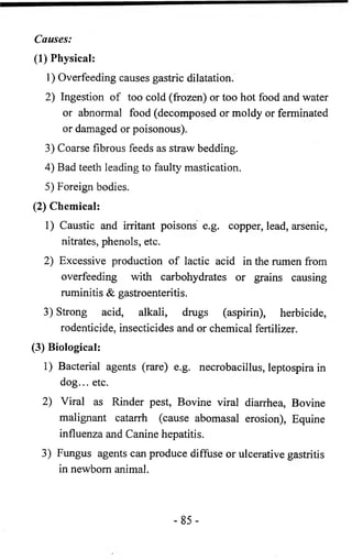 Causes: 
(1) Physical: 
1 ) Overfeeding causes gastric dilatation. 
2) Ingestion of too cold (frozen) or too hot food and water 
or abnormal food (decomposed or moldy or ferminated 
or damaged or poisonous). 
3) Coarse fibrous feeds as straw bedding. 
4) Bad teeth leading to faulty mastication. 
5) Foreign bodies. 
(2) Chemical: 
1) Caustic and irritant poisons e.g. copper, lead, arsenic, 
nitrates, phenols, etc. 
2) Excessive production of lactic acid in the rumen from 
overfeeding with carbohydrates or grains causing 
ruminitis & gastroenteritis. 
3) Strong acid, alkali, drugs (aspirin), herbicide, 
rodenticide, insecticides and or chemical fertilizer. 
(3) Biological: 
1 ) Bacterial agents (rare) e.g. necrobacillus, leptospira in 
dog... etc. 
2) Viral as Rinder pest, Bovine viral diarrhea, Bovine 
malignant catarrh (cause abomasal erosion), Equine 
influenza and Canine hepatitis. 
3) Fungus agents can produce diffuse or ulcerative gastritis 
in newborn animal. 
- 8 5 - 
 