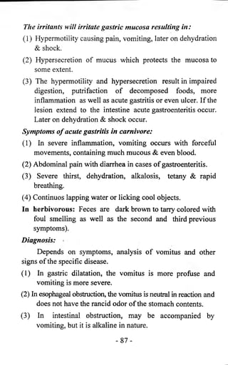 The irritants will irritate gastric mucosa resulting in: 
(1) Hypermotility causing pain, vomiting, later on dehydration 
& shock. 
(2) Hypersecretion of mucus which protects the mucosa to 
some extent. 
(3) The hypermotility and hypersecretion result in impaired 
digestion, putrifaction of decomposed foods, more 
inflammation as well as acute gastritis or even ulcer. If the 
lesion extend to the intestine acute gastroenteritis occur. 
Later on dehydration & shock occur. 
Symptoms o f acute gastritis in carnivore: 
(1) In severe inflammation, vomiting occurs with forceful 
movements, containing much mucous & even blood. 
(2) Abdominal pain with diarrhea in cases of gastroenteritis. 
(3) Severe thirst, dehydration, alkalosis, tetany & rapid 
breathing. 
(4) Continuos lapping water or licking cool objects. 
In herbivorous: Feces are dark brown to tarry colored with 
foul smelling as well as the second and third previous 
symptoms). 
Diagnosis: 
Depends on symptoms, analysis of vomitus and other 
signs of the specific disease. 
(1) In gastric dilatation, the vomitus is more profuse and 
vomiting is more severe. 
(2) In esophageal obstruction, the vomitus is neutral in reaction and 
does not have the rancid odor of the stomach contents. 
(3) In intestinal obstruction, may be accompanied by 
vomiting, but it is alkaline in nature. 
- 8 7 - 
 