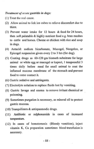 Treatment o f acute gastritis in dogs: 
(1) Treat the real cause. 
(2) Allow animal to lick ice cubes to relieve discomfort due to 
thirst. 
(3) Prevent water intake for 12 hours & food for 24 hours, 
then soft palatable & highly nutrient food e.g. bran mashes 
to cattle and horses. Cheese or chicken with rice and soup 
in dogs. 
(4) Antacid: sodium bicarbonate, Mucogel, Neogelco, or 
Epicogel suspension given every 2 to 3 hrs (for dog). 
(5) Coating drugs as 60-120 gm bismuth subnitrate for large 
animal or white egg or mucogel or kapect, 1 teaspoonful 3 
times daily before meal for small animal to coat the 
inflamed mucous membrane of the stomach and prevent 
food to come contact it. 
(6 ) Gastric sedative and astringents. 
(7) Electrolyte solution to replace fluids lost by vomiting. 
(8 ) Gastric lavage and enema to remove irritant chemical or 
poisoning. 
(9) Sometimes purgation is necessary, as mineral oil to protect 
gastric mucosa. 
(10) Tranquilizers & antispasmodic drugs. 
(11) Antibiotic or sulphonamide in cases of increased 
temperature. 
(12) In cases of hematomesis (Bloody vomition), inject 
vitamin K, Ca preparation sometimes blood transfusion is 
necessary. 
- 88- 
 