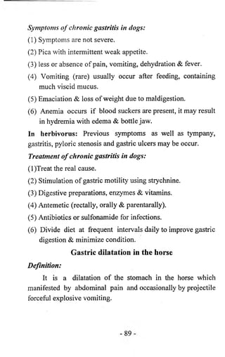 Symptoms o f chronic gastritis in dogs: 
(1) Symptoms are not severe. 
(2) Pica with intermittent weak appetite. 
(3 ) less or absence of pain, vomiting, dehydration & fever. 
(4) Vomiting (rare) usually occur after feeding, containing 
much viscid mucus. 
(5) Emaciation & loss of weight due to maldigestion. 
(6 ) Anemia occurs if blood suckers are present, it may result 
in hydremia with edema & bottle jaw. 
In herbivorus: Previous symptoms as well as tympany, 
gastritis, pyloric stenosis and gastric ulcers may be occur. 
Treatment o f chronic gastritis in dogs: 
(1)Treat the real cause. 
(2) Stimulation of gastric motility using strychnine. 
(3) Digestive preparations, enzymes & vitamins. 
(4) Antemetic (rectally, orally & parentarally). 
(5) Antibiotics or sulfonamide for infections. 
(6) Divide diet at frequent intervals daily to improve gastric 
digestion & minimize condition. 
Gastric dilatation in the horse 
Definition: 
It is a dilatation of the stomach in the horse which 
manifested by abdominal pain and occasionally by projectile 
forceful explosive vomiting. 
 