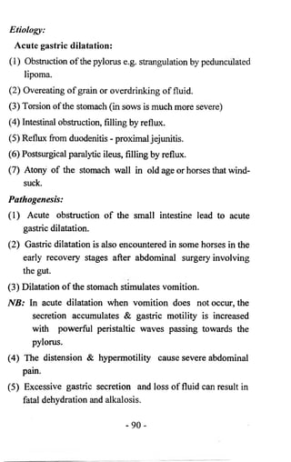 Etiology: 
Acute gastric dilatation: 
(1) Obstruction of the pylorus e.g. strangulation by pedunculated 
lipoma. 
(2 ) Overeating of grain or overdrinking of fluid. 
(3) Torsion of the stomach (in sows is much more severe) 
(4) Intestinal obstruction, filling by reflux. 
(5) Reflux from duodenitis - proximal jejunitis. 
(6 ) Postsurgical paralytic ileus, filling by reflux. 
(7) Atony of the stomach wall in old age or horses that wind-suck. 
Pathogenesis: 
(1) Acute obstruction of the small intestine lead to acute 
gastric dilatation. 
(2) Gastric dilatation is also encountered in some horses in the 
early recovery stages after abdominal surgery involving 
the gut. 
(3) Dilatation of the stomach stimulates vomition. 
NB: In acute dilatation when vomition does not occur, the 
secretion accumulates & gastric motility is increased 
with powerful peristaltic waves passing towards the 
pylorus. 
(4) The distension & hypermotility cause severe abdominal 
pain. 
(5) Excessive gastric secretion and loss of fluid can result in 
fatal dehydration and alkalosis. 
- 9 0 - 
 