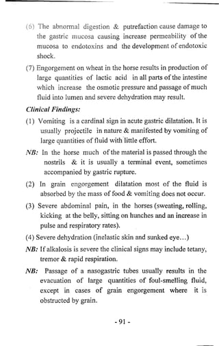 (6) The abnormal digestion & putrefaction cause damage to 
the gastric mucosa causing increase permeability of the 
mucosa to endotoxins and the development of endotoxic 
shock. 
(7) Engorgement on wheat in the horse results in production of 
large quantities of lactic acid in all parts of the intestine 
which increase the osmotic pressure and passage of much 
fluid into lumen and severe dehydration may result. 
Clinical Findings: 
(1) Vomiting is a cardinal sign in acute gastric dilatation. It is 
usually projectile in nature & manifested by vomiting of 
large quantities of fluid with little effort. 
NB: In the horse much of the material is passed through the 
nostrils & it is usually a terminal event, sometimes 
accompanied by gastric rupture. 
(2) In grain engorgement dilatation most of the fluid is 
absorbed by the mass of food & vomiting does not occur. 
(3) Severe abdominal pain, in the horses (sweating, rolling, 
kicking at the belly, sitting on hunches and an increase in 
pulse and respiratory rates). 
(4) Severe dehydration (inelastic skin and sunked eye...) 
NB: If alkalosis is severe the clinical signs may include tetany, 
tremor & rapid respiration. 
NB: Passage of a nasogastric tubes usually results in the 
evacuation of large quantities of foul-smelling fluid, 
except in cases of grain engorgement where it is 
obstructed by grain. 
-91 - 
 