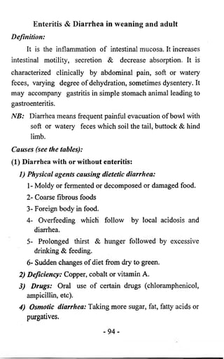 Enteritis & D ia rrh e a in weaning and adult 
Definition: 
It is the inflammation of intestinal mucosa. It increases 
intestinal motility, secretion & decrease absorption. It is 
characterized clinically by abdominal pain, soft or watery 
feces, varying degree of dehydration, sometimes dysentery. It 
may accompany gastritis in simple stomach animal leading to 
gastroenteritis. 
NB: Diarrhea means frequent painful evacuation of bowl with 
soft or watery feces which soil the tail, buttock & hind 
limb. 
Causes (see the tables): 
(1) Diarrhea with or without enteritis: 
1) Physical agents causing dietetic diarrhea: 
1- Moldy or fermented or decomposed or damaged food. 
2- Coarse fibrous foods 
3- Foreign body in food. 
4- Overfeeding which follow by local acidosis and 
diarrhea. 
5- Prolonged thirst & hunger followed by excessive 
drinking & feeding. 
6- Sudden changes of diet from dry to green. 
2) Deficiency: Copper, cobalt or vitamin A. 
3) Drugs: Oral use of certain drugs (chloramphenicol, 
ampicillin, etc). 
4) Osmotic diarrhea: Taking more sugar, fat, fatty acids or 
purgatives. 
- 9 4 - 
 