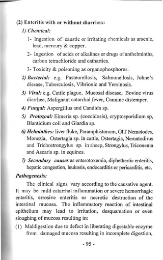 (2) Enteritis with or without diarrhea: 
1) Chemical: 
1- Ingestion of caustic or irritating chemicals as arsenic, 
lead, mercury & copper. 
2- Ingestion of acids or alkalines or drugs of anthelminths, 
carbon tetrachloride and cathartics. 
3- Toxicity & poisoning as organophosphorus. 
2) Bacterial: e.g. Pasteurellosis, Salmonellosis, Johne’s 
disease, Tuberculosis, Vibrionic and Yersinosis. 
3) Viral: e.g. Cattle plague, Mucosal disease, Bovine virus 
diarrhea, Malignant catarrhal fever, Cannine distemper. 
4) Fungal: Aspergillus and Candida sp. 
5) Protozoal: Eimeria sp. (coccidosis), Cryptosporidium sp, 
Blantidium coli and Giardia sp. 
6) Helminthes: liver fluke, Paramphistonum, GIT Nematodes, 
Monezia, Ostertagia sp. in cattle, Ostertagia, Nematodirus 
and Trichostrongylus sp. in sheep, Strongylus, Triconema 
and Ascaris sp. in equines. 
7) Secondary causes as enterotoxemia, diphethertic enteritis, 
hepatic congestion, leukosis, endocarditis or pericarditis, etc. 
Pathogenesis: 
The clinical signs vary according to the causative agent. 
It may be mild catarrhal inflammation or severe hemorrhagic 
enteritis, errosive enteritis or necrotic destruction of the 
intestinal mucosa. The inflammatory reaction of intestinal 
epithelium may lead to irritation, desquamation or even 
sloughing of mucosa resulting in: 
( 1) Maldigestion due to defect in liberating digestable enzyme 
from damaged mucosa resulting in incomplete digestion, 
- 9 5 - 
 