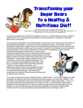Transitioning your 
Sugar Bears 
to a Healthy & 
Nutritious Diet! 
(Portions of this special report are reprinted with permission from: 
“Sugar Gliders: A Complete Veterinary Care Guide” © 2009 Association of Sugar Glider Veterinarians™. All 
Rights Reserved. For more information, go to: www.ASGV.org ) 
It has been estimated that over 90% of all problems Vets see in our little buddies are directly related to 
improper diet – and “in most cases these problems can be traced back to complicated, homemade 
diets found on the Internet…” 
The simple fact is that there’s a lot of misinformation and hype out on the internet about which diets are 
best for Sugar Bears/Gliders – and this can get very confusing for owners. For example, on many 
unregulated “Sugar Glider” websites, there is an almost fanatical, deeply-held conviction among a core 
of amateur enthusiasts that nothing can be too “good for the glider”, and therefore it must be catered to, 
and provided with, a wide variety of food items to choose from. Anything less, and the animal is 
somehow being abused or malnourished. In recent years, 
these self-proclaimed experts have inundated the internet with their 
emphatic and frequently unsupported recommendations of certain 
feeding programs (as well as almost every other area of Sugar Glider 
husbandry). In many cases, these so-called “experts” have 
only raised a small number of gliders themselves – and 
with no veterinary training whatsoever spend their entire 
day on a handful of Sugar Glider chatrooms dispensing 
“wisdom” to well-meaning new owners - and 
aggressively attacking anyone who disagrees with them. 
This “blind leading the blind” mentality has dominated 
the Internet for the past decade – and significantly 
contributed to the majority of health issues commonly seen 
by Veterinarians to this day. 
To be clear, the diet we recommend (Glide-R-Chow™, Glide-A-Mins™, fresh fruits & veggies) has been 
developed and refined by top Vets and licensed animal-care experts over more than a decade – and 
has proven to consistently produce tens of thousands of wonderful, healthy Sugar Bears . Even so, if 
you adopt animals from other people that aren’t used to our diet – or get “off-track” a little bit when 
feeding your own little guys (which is easy), it’s important to get them all on the right diet as soon as 
possible. As such, the following page of information (published by Association of Sugar Glider 
Veterinarians™) has some great general diet tips and instructions for staying on track!  
 