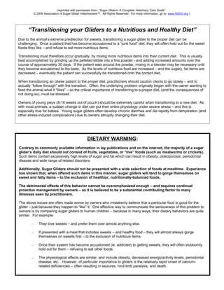 (reprinted with permission from: “Sugar Gliders: A Complete Veterinary Care Guide” 
© 2009 Association of Sugar Glider Veterinarians™. All Rights Reserved. For more information, go to: www.ASGV.org ) 
“Transitioning your Gliders to a Nutritious and Healthy Diet” 
Due to the animal’s extreme predilection for sweets, transitioning a sugar glider to the proper diet can be 
challenging. Once a patient that has become accustomed to a “junk food” diet, they will often hold out for the sweet 
foods they like – and refuse to eat more nutritious items. 
Transitioning must therefore occur gradually, by mixing more nutritious items into their current diet. This is usually 
best accomplished by grinding up the pelleted kibble into a fine powder - and adding increased amounts over the 
course of approximately 30 days. If the patient eats around the powder, mixing in a blender may be necessary until 
they become accustomed to the taste. As the levels of nutritious food are increased – and the sugary, fat items are 
decreased – eventually the patient can successfully be transitioned onto the correct diet. 
When transitioning an obese patient to the proper diet, practitioners should caution clients to go slowly – and to 
actually “follow through” with the transition. Often, the underlying problem originally began with the owner wanting to 
feed the animal what it “likes” – so the critical importance of transferring to a proper diet, (and the consequences of 
not doing so), must be stressed. 
Owners of young joeys (8-16 weeks out of pouch) should be extremely careful when transitioning to a new diet. As 
with most animals, a sudden change in diet can put their entire physiology under severe stress – and this is 
especially true for babies. Young sugar gliders often develop chronic diarrhea and die rapidly from dehydration (and 
other stress-induced complications) due to owners abruptly changing their diet. 
DIETARY WARNING: 
Contrary to commonly available information in lay publications and on the internet, the majority of a sugar 
glider’s daily diet should not consist of fruits, vegetables, or “live” foods (such as mealworms or crickets). 
Such items contain excessively high levels of sugar and fat which can result in obesity, osteoporosis, periodontal 
disease and wide range of related disorders. 
Additionally, Sugar Gliders should not be presented with a wide selection of foods at mealtime. Experience 
has shown that, when offered such items in this manner, sugar gliders will tend to gorge themselves on 
sweet and fatty items – to the exclusion of healthier, nutritionally-balanced foods. 
The detrimental effects of this behavior cannot be overemphasized enough – and requires continual 
proactive management by owners – as it is believed to be a substantial contributing factor to many 
illnesses seen by practitioners. 
The above issues are often made worse by owners who mistakenly believe that a particular food is good for the 
glider – just because they happen to “like” it. One effective way to communicate the seriousness of this problem to 
owners is by comparing sugar gliders to human children – because in many ways, their dietary behaviors are quite 
similar. For example: 
- They love sweets – and prefer them over almost anything else. 
- If presented with a meal that includes sweets – and healthy food – they will almost always gorge 
themselves on sweets first – to the exclusion of nutritious items. 
- Once their system has become accustomed (ie. addicted) to getting sweets, they will often stubbornly 
hold out for them – refusing to eat other foods. 
- The physiological affects are similar, and include obesity, decreased energy/activity levels, periodontal 
disease, etc.. However, of particular importance to gliders is the relatively rapid onset of calcium-related 
deficiencies – often resulting in seizures, hind-limb paralysis, and death. 
 