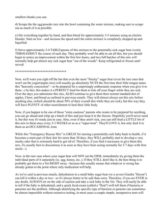 smallest chunks you can. 
d) Scrape the the egg/powder mix into the bowl containing the water mixture, making sure to scrape 
out as much of it as possible. 
e) Stir everything together by hand, and then blend for approximately 3-5 minutes using an electric 
blender. Start on low - and increase the speed until the entire mixture is completely chopped up and 
liquefied. 
f) Serve approximately 2-4 TABLEspoons of this mixture to the potentially-sick sugar bear evenly 
THROUGHOUT the course of each day. They probably won't be able to eat all this, but you should 
begin to notice an improvement within the first few hours, and two full batches of this mix will 
normally help get almost any sick sugar bear "out of the woods". Keep refrigerated or frozen until 
served. 
******************************** 
Now, we'll warn you right off the bat that even the most "finicky" sugar bear (even the rare ones that 
won't eat the yogurt/pepto mix) will usually go absolutely NUTS the first time their little tongue tastes 
this "heavenly concoction" - so be prepared for a surprisingly enthusiastic response when you give it to 
them :-) In fact, this makes it a PERFECT food for them to lick off your finger while they are sick. 
Over the days you administer this mix, ALSO continue to give them their normal standard diet of 
apples, Chow, and bread as outlined in previous emails. They will almost always eat this mix before 
anything else, (which should be about 50% of their overall diet while they are sick), but this way they 
will have PLENTY of other nourishment to heal their little body. 
Now, if you happen to be one of those "extra cautious" parents who wants to be prepared for anything, 
you can go ahead and whip up a batch of this and just keep it in the freezer. Hopefully you'll never need 
it, but this way it's ready just in case. Also, even if they aren't sick, you can still feed a LITTLE bit of 
this mix to them once every 2-3 WEEKS or so as a "super-treat". They'll LOVE it, but only feed it to 
them as an OCCASIONAL treat. 
While this "Emergency Rescue Mix" is GREAT for nursing a potentially-sick baby back to health, if it 
becomes a main part of their diet for more than 30 days, they WILL probably start to develop a very 
musky odor that is extremely hard to get rid of. Therefore, if you find it necessary to give them this 
mix, it's usually best to discontinue it as soon as they have been acting normally for 5-7 days with firm 
stools :-) 
Now, in the rare case where your sugar bear will NOT eat the ERM, immediately try giving them the 
individual parts of it separately (ie. egg, honey, etc..). If they STILL don't like it, the best thing is to 
probably get them to a Vet RIGHT away - because this usually means that whatever is wrong has 
already gotten to the point where only medication will help. 
As we've said in previous emails, dehydration in a small baby sugar bear (or a severe Giardia "bloom") 
can kill it within a day or two - so it's always better to be safe than sorry. Therefore, if you are EVER in 
any doubt, ALWAYS err on the side of caution and take a sick baby to the Vet. They will easily be able 
to tell if the baby is dehydrated, and a quick fecal-exam (called a "float") will tell them if bacteria or 
parasites are the problem. Although identifying the specific type of bacteria or parasite can sometimes 
be almost impossible without extensive testing, in most cases a couple simple, inexpensive tests will 
 