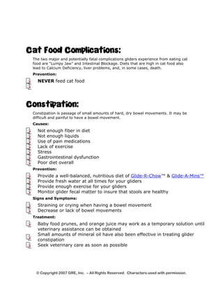 Cat Food Complications: 
The two major and potentially fatal complications gliders experience from eating cat 
food are “Lumpy Jaw” and Intestinal Blockage. Diets that are high in cat food also 
lead to Calcium Deficiency, liver problems, and, in some cases, death. 
Prevention: 
NEVER feed cat food 
Constipation: 
Constipation is passage of small amounts of hard, dry bowel movements. It may be 
difficult and painful to have a bowel movement. 
Causes: 
Not enough fiber in diet 
Not enough liquids 
Use of pain medications 
Lack of exercise 
Stress 
Gastrointestinal dysfunction 
Poor diet overall 
Prevention: 
Provide a well-balanced, nutritious diet of Glide-R-Chow™ & Glide-A-Mins™ 
Provide fresh water at all times for your gliders 
Provide enough exercise for your gliders 
Monitor glider fecal matter to insure that stools are healthy 
Signs and Symptoms: 
Straining or crying when having a bowel movement 
Decrease or lack of bowel movements 
Treatment: 
Baby food prunes, and orange juice may work as a temporary solution until 
veterinary assistance can be obtained 
Small amounts of mineral oil have also been effective in treating glider 
constipation 
Seek veterinary care as soon as possible 
© Copyright 2007 GRE, Inc. – All Rights Reserved. Characters used with permission. 
 