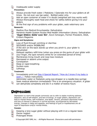 Inadequate water supply 
Prevention: 
Always provide fresh water / Pedialyte / Gatorade mix for your gliders at all 
times. Do not ever use tap water. Bottled water only. 
Add an open container of water if in doubt (weighted ash tray works well) 
Always thoroughly wash food and check for safety before giving it to your 
gliders 
At the first sign of any problems with your glider, seek veterinary care 
Research: 
Medline Plus Medical Encyclopedia: Dehydration 
Hendrick Health System Access Med Health Information Library: Dehydration 
"Sugar Gliders: Gotta' Love 'Em", Kevin Schargen, Former President, ISGA, 
Critters Magazine 
Signs and Symptoms: 
Loss of fluid through vomiting or diarrhea 
SEIZURES and/or WOBBLING 
If the skin on the back stands up when you pinch it, your glider is 
dehydrated 
Delayed capillary refill time (when you press on the gums of your glider with 
your finger, the spot remains white for an extended period of time) 
Membranes lining mouth and nose lose moisture 
Decreased or absent urine output 
Constipation 
Deep or rapid breathing 
Sunken eyes 
Lethargy 
Treatment: 
Immediately print out Day 4 Special Report: “How do I know if my baby is 
sick?..” Follow instructions. 
Administer water or Pedialyte using eye-dropper or a needle-less syringe 
Seek medical attention immediately! This is an emergency situation. A glider 
can dehydrate completely and die in a matter of twelve hours 
Depression: 
Depression is a term that people commonly use to refer to states involving sadness, 
dejection, lack of self-esteem, and lack of energy. In sugar gliders, depression can 
lead to mental illness, self-mutilation, and death. Severe, persistent depressed mood 
and loss of interest or pleasure in normal activities, accompanied by decreased 
energy, changes in sleep and appetite, and feelings of guilt or hopelessness are all 
signs of depression and/or mental illness. 
Causes: 
Keeping a lone sugar glider without playing with it on a regular basis 
Owner neglect 
Prolonged illness 
© Copyright 2007 GRE, Inc. – All Rights Reserved. Characters used with permission. 
 