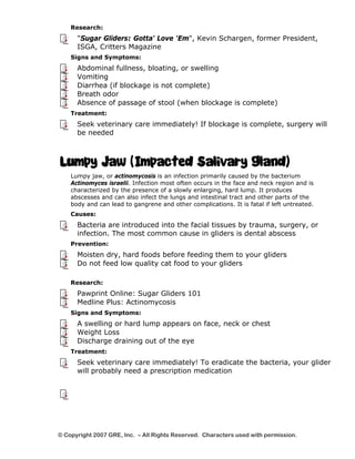 Research: 
"Sugar Gliders: Gotta' Love 'Em", Kevin Schargen, former President, 
ISGA, Critters Magazine 
Signs and Symptoms: 
Abdominal fullness, bloating, or swelling 
Vomiting 
Diarrhea (if blockage is not complete) 
Breath odor 
Absence of passage of stool (when blockage is complete) 
Treatment: 
Seek veterinary care immediately! If blockage is complete, surgery will 
be needed 
Lumpy Jaw (Impacted Salivary Gland) 
Lumpy jaw, or actinomycosis is an infection primarily caused by the bacterium 
Actinomyces israelii. Infection most often occurs in the face and neck region and is 
characterized by the presence of a slowly enlarging, hard lump. It produces 
abscesses and can also infect the lungs and intestinal tract and other parts of the 
body and can lead to gangrene and other complications. It is fatal if left untreated. 
Causes: 
Bacteria are introduced into the facial tissues by trauma, surgery, or 
infection. The most common cause in gliders is dental abscess 
Prevention: 
Moisten dry, hard foods before feeding them to your gliders 
Do not feed low quality cat food to your gliders 
Research: 
Pawprint Online: Sugar Gliders 101 
Medline Plus: Actinomycosis 
Signs and Symptoms: 
A swelling or hard lump appears on face, neck or chest 
Weight Loss 
Discharge draining out of the eye 
Treatment: 
Seek veterinary care immediately! To eradicate the bacteria, your glider 
will probably need a prescription medication 
© Copyright 2007 GRE, Inc. – All Rights Reserved. Characters used with permission. 
 