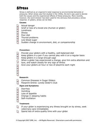 Stress 
Stress is defined as an organism's total response to environmental demands or 
pressures. When stress was first studied in the 1950s, the term was used to denote 
both the causes and the experienced effects of these pressures. More recently, 
however, the word stressor has been used for the stimulus that provokes a stress 
response. In gliders, stress can be fatal. 
Causes: 
Actual danger 
Grief or loss of a loved one (human or glider) 
Loneliness 
Illness 
Poor diet 
Thyroid problems 
Low blood sugar 
Sudden change in environment, diet, or companionship 
Prevention: 
Provide your gliders with a healthy, well-balanced diet 
Keep gliders in a pair if you cannot play with it on a regular basis 
Keep gliders in a large enough cage 
When a glider has experienced a change, give him extra attention and 
love, and watch closely for any sign of illness 
Give your gliders an hour or two of playtime each night 
Research: 
Common Diseases in Sugar Gliders 
Pawprint Online: Lonely Glider's Club 
Signs and Symptoms: 
Diarrhea 
Vomiting 
Loss of appetite 
Change in sleeping habits 
Self-mutilation 
Treatment: 
If your glider is experiencing any illness brought on by stress, seek 
veterinary care immediately 
Spend lots of extra quality time with your glider 
© Copyright 2007 GRE, Inc. – All Rights Reserved. Characters used with permission. 
 