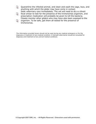 Quarantine the infected animal, and clean and wash the cage, toys, and 
anything with which the glider may have come in contact 
Seek veterinary care immediately. The vet will need to do a a direct 
fecal smear to test for the presence of the trichonomas organism, and 
prescription medication will probably be given to kill the bacteria. 
Closely monitor other gliders who may have also been exposed to the 
organism. To be safe, get them all tested for the presence of 
trichonomas. 
The information provided herein should not be used during any medical emergency or for the 
diagnosis or treatment of any medical condition. A licensed veterinarian should be consulted for 
diagnosis and treatment of any and all medical conditions 
© Copyright 2007 GRE, Inc. – All Rights Reserved. Characters used with permission. 
