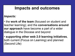 Impacts and outcomes Impacts: the work of the team (focused on student and teacher learning); and the conversations around our approach have become a part of a wider dialogue in the Diocese and beyond supporting other web 2.0 learning initiatives , both current (Focus on Learning) and planned (Second Life)