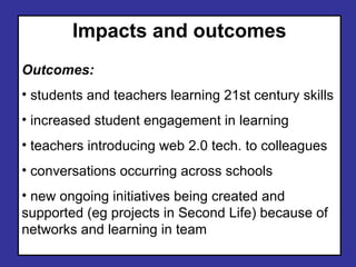Impacts and outcomes Outcomes: students and teachers learning 21st century skills increased student engagement in learning teachers introducing web 2.0 tech. to colleagues conversations occurring across schools new ongoing initiatives being created and supported (eg projects in Second Life) because of networks and learning in team