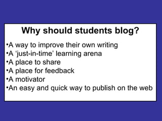 Why should students blog? A way to improve their own writing A ‘just-in-time’ learning arena A place to share A place for feedback A motivator An easy and quick way to publish on the web