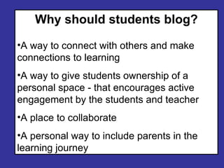 Why should students blog? A way to connect with others and make connections to learning A way to give students ownership of a personal space - that encourages active engagement by the students and teacher A place to collaborate A personal way to include parents in the learning journey