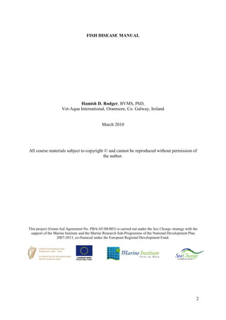 2
FISH DISEASE MANUAL
Hamish D. Rodger, BVMS, PhD,
Vet-Aqua International, Oranmore, Co. Galway, Ireland
March 2010
All course materials subject to copyright © and cannot be reproduced without permission of
the author.
This project (Grant-Aid Agreement No. PBA/AF/08/003) is carried out under the Sea Change strategy with the
support of the Marine Institute and the Marine Research Sub-Programme of the National Development Plan
2007-2013, co-financed under the European Regional Development Fund.
 