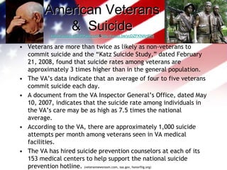 American Veterans &  Suicide http://youtu.be/EtfSOAk-npM  &  http://youtu.be/ycDZFKNAHEMVeterans are more than twice as likely as non-veterans to commit suicide and the “Katz Suicide Study,” dated February 21, 2008, found that suicide rates among veterans are approximately 3 times higher than in the general population.The VA’s data indicate that an average of four to five veterans commit suicide each day.A document from the VA Inspector General’s Office, dated May 10, 2007, indicates that the suicide rate among individuals in the VA’s care may be as high as 7.5 times the national average.According to the VA, there are approximately 1,000 suicide attempts per month among veterans seen in VA medical facilities.The VA has hired suicide prevention counselors at each of its 153 medical centers to help support the national suicide prevention hotline. (veterannewsroom.com, ssa.gov, honorflig.org) 