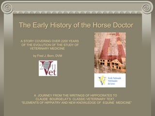 The Early History of the Horse Doctor 
A STORY COVERING OVER 2200 YEARS 
OF THE EVOLUTION OF THE STUDY OF 
VETERINARY MEDICINE 
by Fred J. Born, DVM 
A JOURNEY FROM THE WRITINGS OF HIPPOCRATES TO 
CLAUDE BOURGELAT’S CLASSIC VETERINARY TEXT, 
“ELEMENTS OF HIPPIATRY AND NEW KNOWLEDGE OF EQUINE MEDICINE” 
 
