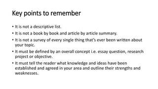 Key points to remember
• It is not a descriptive list.
• It is not a book by book and article by article summary.
• It is not a survey of every single thing that’s ever been written about
your topic.
• It must be defined by an overall concept i.e. essay question, research
project or objective.
• It must tell the reader what knowledge and ideas have been
established and agreed in your area and outline their strengths and
weaknesses.
 