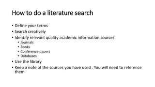 How to do a literature search
• Define your terms
• Search creatively
• Identify relevant quality academic information sources
• Journals
• Books
• Conference papers
• Databases
• Use the library
• Keep a note of the sources you have used . You will need to reference
them
 