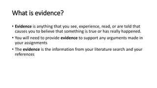 What is evidence?
• Evidence is anything that you see, experience, read, or are told that
causes you to believe that something is true or has really happened.
• You will need to provide evidence to support any arguments made in
your assignments
• The evidence is the information from your literature search and your
references
 