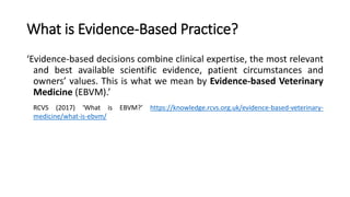 What is Evidence-Based Practice?
‘Evidence-based decisions combine clinical expertise, the most relevant
and best available scientific evidence, patient circumstances and
owners’ values. This is what we mean by Evidence-based Veterinary
Medicine (EBVM).’
RCVS (2017) ‘What is EBVM?’ https://knowledge.rcvs.org.uk/evidence-based-veterinary-
medicine/what-is-ebvm/
 