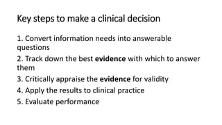 Key steps to make a clinical decision
1. Convert information needs into answerable
questions
2. Track down the best evidence with which to answer
them
3. Critically appraise the evidence for validity
4. Apply the results to clinical practice
5. Evaluate performance
 