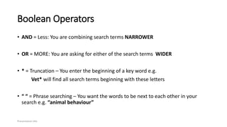 Boolean Operators
• AND = Less: You are combining search terms NARROWER
• OR = MORE: You are asking for either of the search terms WIDER
• * = Truncation – You enter the beginning of a key word e.g.
Vet* will find all search terms beginning with these letters
• “ “ = Phrase searching – You want the words to be next to each other in your
search e.g. “animal behaviour”
Presentation title
 