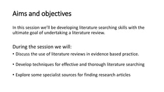 Aims and objectives
In this session we’ll be developing literature searching skills with the
ultimate goal of undertaking a literature review.
During the session we will:
• Discuss the use of literature reviews in evidence based practice.
• Develop techniques for effective and thorough literature searching
• Explore some specialist sources for finding research articles
 
