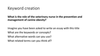 Keyword creation
What is the role of the veterinary nurse in the prevention and
management of canine obesity?
Imagine you have been asked to write an essay with this title
What are the keywords or concepts?
What alternative words can you use?
What related terms can you think of?
 