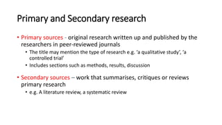 Primary and Secondary research
• Primary sources - original research written up and published by the
researchers in peer-reviewed journals
• The title may mention the type of research e.g. ‘a qualitative study’, ‘a
controlled trial’
• Includes sections such as methods, results, discussion
• Secondary sources – work that summarises, critiques or reviews
primary research
• e.g. A literature review, a systematic review
 