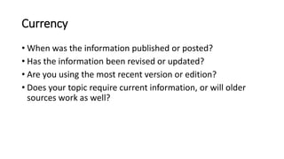Currency
• When was the information published or posted?
• Has the information been revised or updated?
• Are you using the most recent version or edition?
• Does your topic require current information, or will older
sources work as well?
 