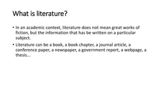 What is literature?
• In an academic context, literature does not mean great works of
fiction, but the information that has be written on a particular
subject.
• Literature can be a book, a book chapter, a journal article, a
conference paper, a newspaper, a government report, a webpage, a
thesis...
 