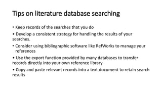 Tips on literature database searching
• Keep records of the searches that you do
• Develop a consistent strategy for handling the results of your
searches.
• Consider using bibliographic software like RefWorks to manage your
references
• Use the export function provided by many databases to transfer
records directly into your own reference library
• Copy and paste relevant records into a text document to retain search
results
 