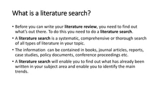 What is a literature search?
• Before you can write your literature review, you need to find out
what’s out there. To do this you need to do a literature search.
• A literature search is a systematic, comprehensive or thorough search
of all types of literature in your topic.
• The information can be contained in books, journal articles, reports,
case studies, policy documents, conference proceedings etc.
• A literature search will enable you to find out what has already been
written in your subject area and enable you to identify the main
trends.
 