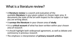 What is a literature review?
• A literature review is a search and evaluation of the
available literature in your given subject or chosen topic area. It
documents the state of the art with respect to the subject or topic
you are writing about.
• It surveys the literature in your chosen area of study.
• It is a critical account of what has been written within your chosen
area of research
• It should highlight both widespread agreement, as well as debate and
controversy in previous research
• The emphasis is interpretation of primary research articles.
 