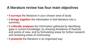 A literature review has four main objectives
• It surveys the literature in your chosen area of study
• It brings together the information in that literature into a
summary
• It critically analyses the information gathered by identifying
gaps in current knowledge; by showing limitations of theories
and points of view; and by formulating areas for further research
and reviewing areas of controversy
• It presents the literature in an organised way
 