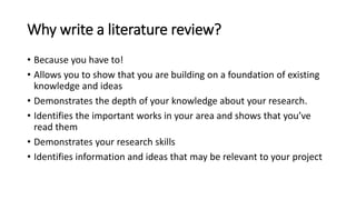 Why write a literature review?
• Because you have to!
• Allows you to show that you are building on a foundation of existing
knowledge and ideas
• Demonstrates the depth of your knowledge about your research.
• Identifies the important works in your area and shows that you’ve
read them
• Demonstrates your research skills
• Identifies information and ideas that may be relevant to your project
 