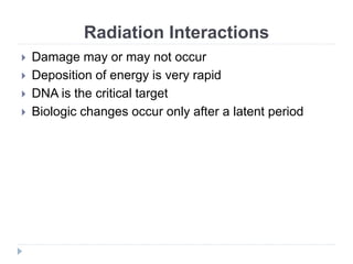 Radiation Interactions
 Damage may or may not occur
 Deposition of energy is very rapid
 DNA is the critical target
 Biologic changes occur only after a latent period
 