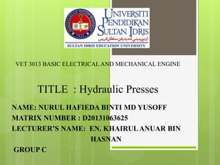 VET 3013 BASIC ELECTRICAL AND MECHANICAL ENGINE
TITLE : Hydraulic Presses
NAME: NURUL HAFIEDA BINTI MD YUSOFF
MATRIX NUMBER : D20131063625
LECTURER’S NAME: EN. KHAIRULANUAR BIN
HASNAN
GROUP C
 